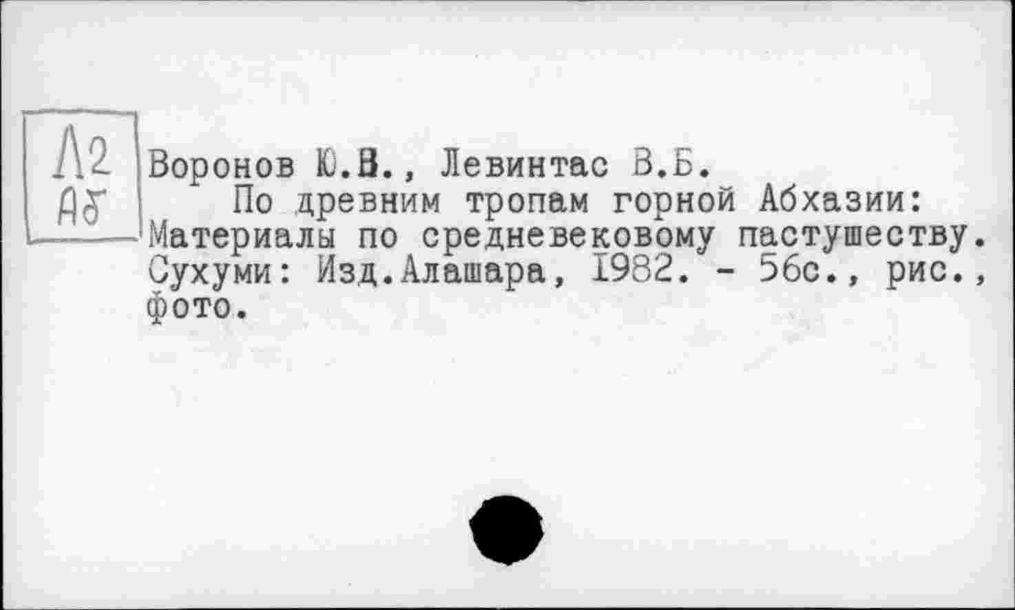 ﻿Л2
Воронов Ю.З., Левинтас В.Б.
По древним тропам горной Абхазии: Материалы по средневековому пастушеству. Сухуми: Изд.Алашара, 1982. - 56с., рис., фото.